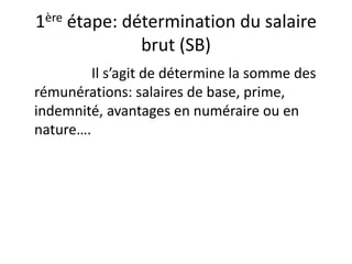 1ère étape: détermination du salaire 
brut (SB) 
Il s’agit de détermine la somme des 
rémunérations: salaires de base, prime, 
indemnité, avantages en numéraire ou en 
nature…. 
 