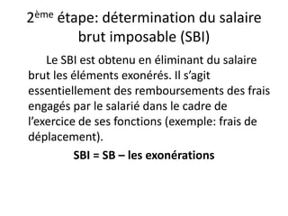 2ème étape: détermination du salaire 
brut imposable (SBI) 
Le SBI est obtenu en éliminant du salaire 
brut les éléments exonérés. Il s’agit 
essentiellement des remboursements des frais 
engagés par le salarié dans le cadre de 
l’exercice de ses fonctions (exemple: frais de 
déplacement). 
SBI = SB – les exonérations 
 