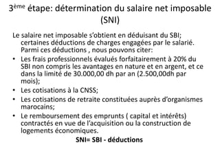 3ème étape: détermination du salaire net imposable 
(SNI) 
Le salaire net imposable s’obtient en déduisant du SBI; 
certaines déductions de charges engagées par le salarié. 
Parmi ces déductions , nous pouvons citer: 
• Les frais professionnels évalués forfaitairement à 20% du 
SBI non compris les avantages en nature et en argent, et ce 
dans la limité de 30.000,00 dh par an (2.500,00dh par 
mois); 
• Les cotisations à la CNSS; 
• Les cotisations de retraite constituées auprès d’organismes 
marocains; 
• Le remboursement des emprunts ( capital et intérêts) 
contractés en vue de l’acquisition ou la construction de 
logements économiques. 
SNI= SBI - déductions 
 