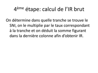 4ème étape: calcul de l’IR brut 
On détermine dans quelle tranche se trouve le 
SNI, on le multiplie par le taux correspondant 
à la tranche et on déduit la somme figurant 
dans la dernière colonne afin d’obtenir IR. 
 