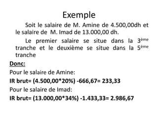 Exemple 
Soit le salaire de M. Amine de 4.500,00dh et 
le salaire de M. Imad de 13.000,00 dh. 
Le premier salaire se situe dans la 3ème 
tranche et le deuxième se situe dans la 5ème 
tranche 
Donc: 
Pour le salaire de Amine: 
IR brut= (4.500,00*20%) -666,67= 233,33 
Pour le salaire de Imad: 
IR brut= (13.000,00*34%) -1.433,33= 2.986,67 
 