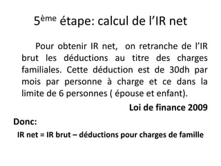 5ème étape: calcul de l’IR net 
Pour obtenir IR net, on retranche de l’IR 
brut les déductions au titre des charges 
familiales. Cette déduction est de 30dh par 
mois par personne à charge et ce dans la 
limite de 6 personnes ( épouse et enfant). 
Loi de finance 2009 
Donc: 
IR net = IR brut – déductions pour charges de famille 
 