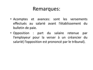 Remarques: 
• Acomptes et avances: sont les versements 
effectués au salarié avant l’établissement du 
bulletin de paie. 
• Opposition : part du salaire retenue par 
l’employeur pour la verser à un créancier du 
salarié( l’opposition est prononcé par le tribunal). 
 