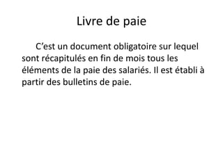 Livre de paie 
C’est un document obligatoire sur lequel 
sont récapitulés en fin de mois tous les 
éléments de la paie des salariés. Il est établi à 
partir des bulletins de paie. 
 