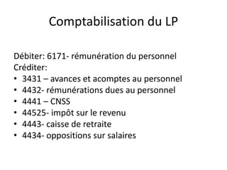 Comptabilisation du LP 
Débiter: 6171- rémunération du personnel 
Créditer: 
• 3431 – avances et acomptes au personnel 
• 4432- rémunérations dues au personnel 
• 4441 – CNSS 
• 44525- impôt sur le revenu 
• 4443- caisse de retraite 
• 4434- oppositions sur salaires 
 