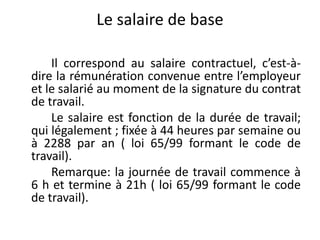 Le salaire de base 
Il correspond au salaire contractuel, c’est-à-dire 
la rémunération convenue entre l’employeur 
et le salarié au moment de la signature du contrat 
de travail. 
Le salaire est fonction de la durée de travail; 
qui légalement ; fixée à 44 heures par semaine ou 
à 2288 par an ( loi 65/99 formant le code de 
travail). 
Remarque: la journée de travail commence à 
6 h et termine à 21h ( loi 65/99 formant le code 
de travail). 
 