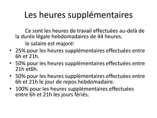 Les heures supplémentaires 
Ce sont les heures de travail effectuées au-delà de 
la durée légale hebdomadaires de 44 heures. 
le salaire est majoré: 
• 25% pour les heures supplémentaires effectuées entre 
6h et 21h. 
• 50% pour les heures supplémentaires effectuées entre 
21h et6h. 
• 50% pour les heures supplémentaires effectuées entre 
6h et 21h le jour de repos hebdomadaire. 
• 100% pour les heures supplémentaires effectuées 
entre 6h et 21h les jours fériés. 
 