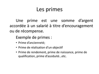 Les primes 
Une prime est une somme d’argent 
accordée à un salarié à titre d’encouragement 
ou de récompense. 
Exemple de primes : 
• Prime d’ancienneté; 
• Prime de réalisation d’un objectif 
• Prime de rendement, prime de naissance, prime de 
qualification, prime d’assiduité…etc. 
 