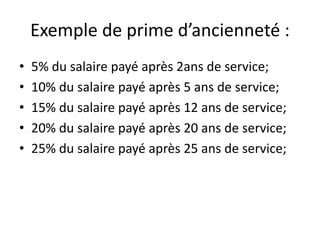 Exemple de prime d’ancienneté : 
• 5% du salaire payé après 2ans de service; 
• 10% du salaire payé après 5 ans de service; 
• 15% du salaire payé après 12 ans de service; 
• 20% du salaire payé après 20 ans de service; 
• 25% du salaire payé après 25 ans de service; 
 