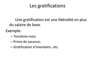 Les gratifications 
Une gratification est une libéralité en plus 
du salaire de base. 
Exemple: 
– Treizième mois 
– Prime de vacance; 
– Gratification d’inventaire…etc. 
 