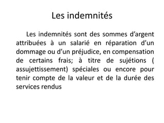 Les indemnités 
Les indemnités sont des sommes d’argent 
attribuées à un salarié en réparation d’un 
dommage ou d’un préjudice, en compensation 
de certains frais; à titre de sujétions ( 
assujettissement) spéciales ou encore pour 
tenir compte de la valeur et de la durée des 
services rendus 
 