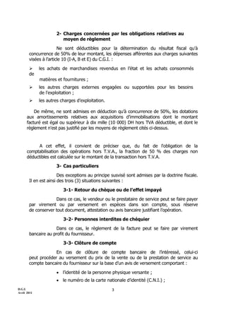 D.G.I.
Avril 2011
3
2- Charges concernées par les obligations relatives au
moyen de règlement
Ne sont déductibles pour la détermination du résultat fiscal qu'à
concurrence de 50% de leur montant, les dépenses afférentes aux charges suivantes
visées à l’article 10 (I-A, B et E) du C.G.I. :
 les achats de marchandises revendus en l’état et les achats consommés
de
matières et fournitures ;
 les autres charges externes engagées ou supportées pour les besoins
de l'exploitation ;
 les autres charges d’exploitation.
De même, ne sont admises en déduction qu’à concurrence de 50%, les dotations
aux amortissements relatives aux acquisitions d’immobilisations dont le montant
facturé est égal ou supérieur à dix mille (10 000) DH hors TVA déductible, et dont le
règlement n'est pas justifié par les moyens de règlement cités ci-dessus.
A cet effet, il convient de préciser que, du fait de l'obligation de la
comptabilisation des opérations hors T.V.A., la fraction de 50 % des charges non
déductibles est calculée sur le montant de la transaction hors T.V.A.
3- Cas particuliers
Des exceptions au principe susvisé sont admises par la doctrine fiscale.
Il en est ainsi des trois (3) situations suivantes :
3-1- Retour du chèque ou de l’effet impayé
Dans ce cas, le vendeur ou le prestataire de service peut se faire payer
par virement ou par versement en espèces dans son compte, sous réserve
de conserver tout document, attestation ou avis bancaire justifiant l’opération.
3-2- Personnes interdites de chéquier
Dans ce cas, le règlement de la facture peut se faire par virement
bancaire au profit du fournisseur.
3-3- Clôture de compte
En cas de clôture de compte bancaire de l’intéressé, celui-ci
peut procéder au versement du prix de la vente ou de la prestation de service au
compte bancaire du fournisseur sur la base d’un avis de versement comportant :
 l’identité de la personne physique versante ;
 le numéro de la carte nationale d’identité (C.N.I.) ;
 