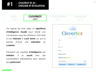 10
ELIZA
1966
CLEVERBOT
1997
ALPHA GO
2015
E. GOOSTMAN
2001
Ce logiciel de chat utilise un algorithme
d’intelligence visuelle pour établir une
conversation avec les utilisateurs. Il est doté
d’une mémoire à court terme ce qui lui
permet d’avoir une estimation du
contexte.
Cleverbot est capable d’intelligence par
imitation. Il se nourrit ainsi des
conversations précédentes pour devenir
plus performant.
#1 CHATBOT ET AI :
ORIGINE ET ÉVOLUTION
 