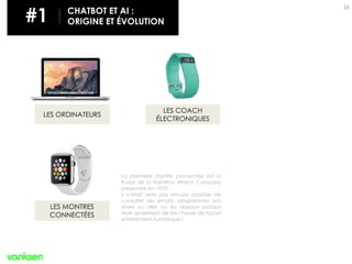 16
LES MONTRES
CONNECTÉES
LES COACH
ÉLECTRONIQUES
LES ORDINATEURS
La première montre connectée est la
Pulsar de la Hamilton Watch Company
présentée en 1970.
Il n’était alors pas encore possible de
consulter ses emails, programmer son
réveil ou aller sur les réseaux sociaux
mais seulement de lire l’heure de façon
entièrement numérique !
#1 CHATBOT ET AI :
ORIGINE ET ÉVOLUTION
 