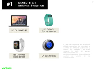 17
LES MONTRES
CONNECTÉES
LES COACH
ÉLECTRONIQUES
LES ORDINATEURS
LA DOMOTIQUE
Il s’agit de l’ensemble des techniques
utilisées permettant de centraliser le
contrôle des différents systèmes de la
maison. Par exemple : les volets
roulants, la porte de garage
télécommandée, etc.
La domotique répond à des besoins de
confort, de sécurité et de
communication.
#1 CHATBOT ET AI :
ORIGINE ET ÉVOLUTION
 
