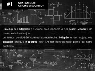L’intelligence artificielle est utilisée pour répondre à des besoins concrets de
notre vie de tous les jours.
Un temps considérée comme extraordinaire, intégrée à des objets, elle
passerait presque inaperçue tant l’AI fait naturellement partie de notre
quotidien.
#1 CHATBOT ET AI :
ORIGINE ET ÉVOLUTION
 
