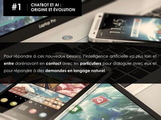 Pour répondre à ces nouveaux besoins, l’intelligence artificielle va plus loin et
entre dorénavant en contact avec les particuliers pour dialoguer avec eux et
pour répondre à des demandes en langage naturel.
#1 CHATBOT ET AI :
ORIGINE ET ÉVOLUTION
 