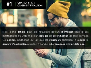 Il est donc difficile pour de nouveaux acteurs d’émerger face à ces
mastodontes du web et à leur stratégie de diversification de leurs services.
Ce constat, additionné au fait que les utilisateurs cherchent à réduire le
nombre d’applications utilisées, a conduit à l’émergence des invisible app.
#1 CHATBOT ET AI :
ORIGINE ET ÉVOLUTION
 