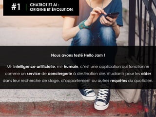 Nous avons testé Hello Jam !
Mi- intelligence artificielle, mi- humain, c’est une application qui fonctionne
comme un service de conciergerie à destination des étudiants pour les aider
dans leur recherche de stage, d’appartement ou autres requêtes du quotidien.
#1 CHATBOT ET AI :
ORIGINE ET ÉVOLUTION
 