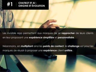 Les invisible App permettent aux marques de se rapprocher de leurs clients
en leur proposant une expérience simplifiée et personnalisée.
Néanmoins, en multipliant ainsi les points de contact, le challenge est pour les
marques de réussir à proposer une expérience client unifiée.
#1 CHATBOT ET AI :
ORIGINE ET ÉVOLUTION
 