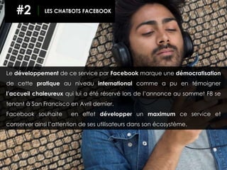 Le développement de ce service par Facebook marque une démocratisation
de cette pratique au niveau international comme a pu en témoigner
l’accueil chaleureux qui lui a été réservé lors de l’annonce au sommet F8 se
tenant à San Francisco en Avril dernier.
Facebook souhaite en effet développer un maximum ce service et
conserver ainsi l’attention de ses utilisateurs dans son écosystème.
#2 LES CHATBOTS FACEBOOK
 