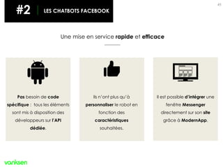 45
#2 LES CHATBOTS
Une mise en service rapide et efficace
#2 LES CHATBOTS FACEBOOK
Pas besoin de code
spécifique : tous les éléments
sont mis à disposition des
développeurs sur l’API
dédiée.
Ils n’ont plus qu’à
personnaliser le robot en
fonction des
caractéristiques
souhaitées.
Il est possible d’intégrer une
fenêtre Messenger
directement sur son site
grâce à ModernApp.
 