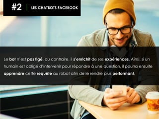 Le bot n’est pas figé, au contraire, il s’enrichit de ses expériences. Ainsi, si un
humain est obligé d’intervenir pour répondre à une question, il pourra ensuite
apprendre cette requête au robot afin de le rendre plus performant.
#2 LES CHATBOTS FACEBOOK
 