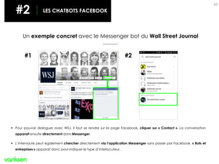 49
Un exemple concret avec le Messenger bot du Wall Street Journal
#1 #2
 Pour pouvoir dialoguer avec WSJ, il faut se rendre sur la page Facebook, cliquer sur « Contact ». La conversation
apparait ensuite directement dans Messenger.
 L’internaute peut également chercher directement via l’application Messenger sans passer par Facebook. « Bots et
entreprises » apparait donc pour indiquer le type d’interlocuteur.
#2 LES CHATBOTS FACEBOOK
 