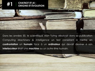 Dans les années 50, le scientifique Alan Turing décrivait dans sa publication
Computing Machinery & Intelligence un test consistant à mettre en
confrontation un humain face à un ordinateur qui devait deviner si son
interlocuteur était une machine ou un autre être humain.
#1 CHATBOT ET AI :
ORIGINE ET ÉVOLUTION
 