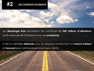 Les Messenger Bots permettent de connecter les 900 millions d’utilisateurs
actifs mensuels de Facebook avec les entreprises.
C’est un véritable eldorado pour les marques recherchant un moyen ludique
et innovant pour communiquer avec leurs clients.
#2 LES CHATBOTS FACEBOOK
 