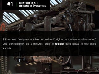 Si l’Homme n’est pas capable de deviner l’origine de son interlocuteur suite à
une conversation de 5 minutes, alors le logiciel aura passé le test avec
succès.
#1 CHATBOT ET AI :
ORIGINE ET ÉVOLUTION
 