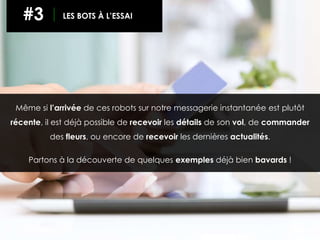 Même si l’arrivée de ces robots sur notre messagerie instantanée est plutôt
récente, il est déjà possible de recevoir les détails de son vol, de commander
des fleurs, ou encore de recevoir les dernières actualités.
Partons à la découverte de quelques exemples déjà bien bavards !
#3 LES BOTS À L’ESSAI
 