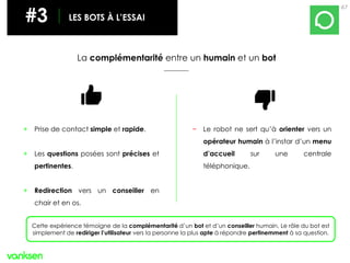 67
#3 LES BOTS À L’ESSAI
La complémentarité entre un humain et un bot
+ Prise de contact simple et rapide.
+ Les questions posées sont précises et
pertinentes.
+ Redirection vers un conseiller en
chair et en os.
− Le robot ne sert qu’à orienter vers un
opérateur humain à l’instar d’un menu
d’accueil sur une centrale
téléphonique.
Cette expérience témoigne de la complémentarité d’un bot et d’un conseiller humain. Le rôle du bot est
simplement de rediriger l’utilisateur vers la personne la plus apte à répondre pertinemment à sa question.
 