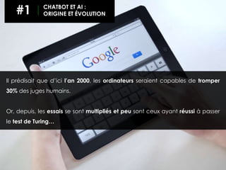 Il prédisait que d’ici l’an 2000, les ordinateurs seraient capables de tromper
30% des juges humains.
Or, depuis, les essais se sont multipliés et peu sont ceux ayant réussi à passer
le test de Turing…
#1 CHATBOT ET AI :
ORIGINE ET ÉVOLUTION
 