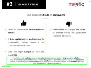 80
#3 LES BOTS À L’ESSAI
Une discussion fluide et distrayante
+ Le bot est disponible en version femme et
homme.
+ Il dirige rapidement et pertinemment la
conversation, même quand il ne
comprend pas la réponse.
+ C’est une façon ludique de faire des
rencontres.
− La discussion est presque trop courte.
Le chatbot renvoie très rapidement
vers le site de Meetic.
Il est tout à fait pertinent pour un site spécialisé dans les rencontres de proposer un chatbot.
Cela désacralise la démarche et crée un nouveau point de contact avec la marque, plus accessible.
En effet, l’utilisateur pouvant être freiné par la démarche d’inscription se sent ici en confiance et sera
donc plus enclin à faire le premier pas.
 