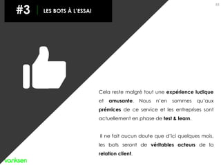 83
#3 LES BOTS À L’ESSAI
Cela reste malgré tout une expérience ludique
et amusante. Nous n’en sommes qu’aux
prémices de ce service et les entreprises sont
actuellement en phase de test & learn.
Il ne fait aucun doute que d’ici quelques mois,
les bots seront de véritables acteurs de la
relation client.
 