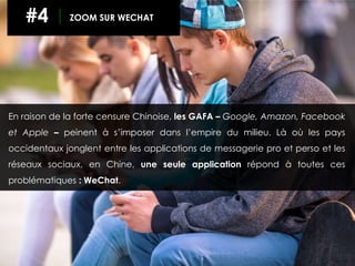 En raison de la forte censure Chinoise, les GAFA – Google, Amazon, Facebook
et Apple – peinent à s’imposer dans l’empire du milieu. Là où les pays
occidentaux jonglent entre les applications de messagerie pro et perso et les
réseaux sociaux, en Chine, une seule application répond à toutes ces
problématiques : WeChat.
#4 ZOOM SUR WECHAT
 