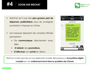 #4 ZOOM SUR WECHAT
 WeChat est l’une des plus grosses part de
dépenses publicitaires pour les enseignes
souhaitant s’imposer en Chine.
 Les marques disposent de comptes officiels
permettant :
 De communiquer directement avec
elles.
 D’obtenir des promotions.
 D’effectuer son achat en direct.
WeChat va bien plus loin qu’une application mobile. Elle propose un écosystème digital
complet qui s’est entièrement inscrit dans le quotidien des Chinois.
 
