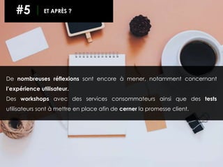 De nombreuses réflexions sont encore à mener, notamment concernant
l’expérience utilisateur.
Des workshops avec des services consommateurs ainsi que des tests
utilisateurs sont à mettre en place afin de cerner la promesse client.
#5 ET APRÈS ?
 