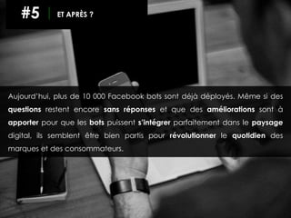 Aujourd’hui, plus de 10 000 Facebook bots sont déjà déployés. Même si des
questions restent encore sans réponses et que des améliorations sont à
apporter pour que les bots puissent s’intégrer parfaitement dans le paysage
digital, ils semblent être bien partis pour révolutionner le quotidien des
marques et des consommateurs.
#5 ET APRÈS ?
 