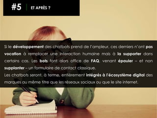Si le développement des chatbots prend de l’ampleur, ces derniers n’ont pas
vocation à remplacer une interaction humaine mais à la supporter dans
certains cas. Les bots font alors office de FAQ, venant épauler – et non
supplanter – un formulaire de contact classique.
Les chatbots seront, à terme, entièrement intégrés à l’écosystème digital des
marques au même titre que les réseaux sociaux ou que le site internet.
#5 ET APRÈS ?
 