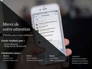 Merci de
votre attention
N’hésitez pas à nous contacter
France
Xavier Lesueur
xlesueur@vanksen.com
Suisse
David Pihen
dpihen@vanksen.com
Contactez-nous :
vanksen.fr
twitter.com/vanksen
facebook.com/vanksen
pinterest.com/vanksen
Paloma Biancato
Maïlys Doë de Maindreville
Etude réalisée par :
96
Benelux
Jérémy Coxet
jcoxet@vanksen.com
 