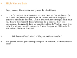 Hich Kas en Iran Rap = moyen d’expression des jeunes de 15 à 25 ans   « Ce rappeur est très connu en Iran, c’est un des meilleurs. On lui a saisi son passeport pour qu’il ne puisse pas sortir du pays. Il parle des malheurs de l’Iran. Lui n’a pas peur, mais moi j’ai peur pour lui. Il parle directement des souffrances de la société. Il est très intéressant, il a grandit dans les quartiers chics de Téhéran mais il se mêle à la vie des quartiers pauvres. Il aime évoquer les difficultés de leurs vies ». Bahman Ghobadi. « Yeh Roozeh Khoob miad”  = “ Un jour meilleur viendra” 104 jeunes arrêtés pour avoir participé à un concert « d’adorateurs de satan »   