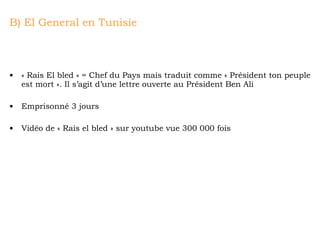 B) El General en Tunisie « Rais El bled » = Chef du Pays mais traduit comme « Président ton peuple est mort ». Il s’agit d’une lettre ouverte au Président Ben Ali Emprisonné 3 jours Vidéo de « Rais el bled » sur youtube vue 300 000 fois 