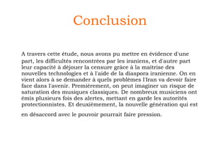 Conclusion A travers cette étude, nous avons pu mettre en évidence d'une part, les difficultés rencontrées par les iraniens, et d'autre part leur capacité à déjouer la censure grâce à la maîtrise des nouvelles technologies et à l'aide de la diaspora iranienne. On en vient alors à se demander à quels problèmes l'Iran va devoir faire face dans l'avenir. Premièrement, on peut imaginer un risque de saturation des musiques classiques. De nombreux musiciens ont émis plusieurs fois des alertes, mettant en garde les autorités protectionnistes. Et deuxièmement, la nouvelle génération qui est en désaccord avec le pouvoir pourrait faire pression.   