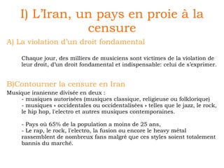 I) L’Iran, un pays en proie à la censure A) La violation d’un droit fondamental Chaque jour, des milliers de musiciens sont victimes de la violation de leur droit, d’un droit fondamental et indispensable: celui de s’exprimer. B)Contourner la censure en Iran Musique iranienne divisée en deux :  - musiques autorisées (musiques classique, religieuse ou folklorique) - musiques « occidentales ou occidentalisées » telles que le jazz, le rock, le hip hop, l'electro et autres musiques contemporaines. - Pays où 65% de la population a moins de 25 ans,  - Le rap, le rock, l'electro, la fusion ou encore le heavy métal rassemblent de nombreux fans malgré que ces styles soient totalement bannis du marché.  