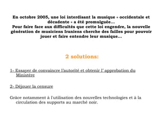 2 solutions: 1- Essayer de convaincre l’autorité et obtenir l’ approbation du Ministère 2- Déjouer la censure Grâce notamment à l'utilisation des nouvelles technologies et à la circulation des supports au marché noir. En octobre 2005, une loi interdisant la musique « occidentale et décadente » a été promulguée... Pour faire face aux difficultés que cette loi engendre, la nouvelle génération de musiciens Iraniens cherche des failles pour pouvoir jouer et faire entendre leur musique... 