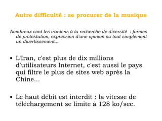 Autre difficulté : se procurer de la musique Nombreux sont les iraniens à la recherche de diversité : formes de protestation, expression d'une opinion ou tout simplement un divertissement... L'Iran, c'est plus de dix millions d'utilisateurs Internet, c'est aussi le pays qui filtre le plus de sites web après la Chine... Le haut débit est interdit : la vitesse de téléchargement se limite à 128 ko/sec. 