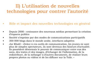 II) L’utilisation de nouvelles technologies pour contrer l’autorité Rôle et impact des nouvelles technologies en général Depuis 2000 : croissance des nouveaux médias permettant la création d’espaces publics Société s’exprime par des modes de communications participatifs 300 000 blogs dans le monde arabe, interfaces adaptées Joe Khalil : «Grâce à ces outils de communication, les jeunes ne sont plus de simples spectateurs, ils sont devenus des faiseurs d’actualité. Ils possèdent désormais le pouvoir de communiquer entre eux des sons, des textes et des images, d’échanger de l’information, de la redistribuer, de la mélanger à d’autres documents, de réaliser leurs propres photos ou vidéos et de les diffuser sur la Toile. »  