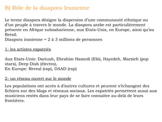 B) Rôle de la diaspora Iranienne Le terme diaspora désigne la dispersion d’une communauté ethnique ou d’un peuple à travers le monde. La diaspora arabe est particulièrement présente en Afrique subsaharienne, aux Etats-Unis, en Europe, ainsi qu’au Brésil. Diaspora iranienne = 2 à 3 millions de personnes 1- les artistes expatriés Aux Etats-Unis: Dariush, Ebrahim Hamedi (Ebi), Hayedeh, Marzieh (pop stars), Deep Dish (électro),  En Europe: Reveal (rap), DAAD (rap) 2- un réseau ouvert sur le monde Les populations ont accès à d’autres cultures et peuvent s’échangent des fichiers sur des blogs et réseaux sociaux. Les expatriés permettent aussi aux musiciens restés dans leur pays de se faire connaître au-delà de leurs frontières. 